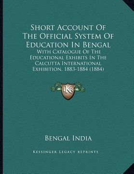 portada short account of the official system of education in bengal: with catalogue of the educational exhibits in the calcutta international exhibition, 1883 (en Inglés)