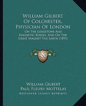 portada william gilbert of colchester, physician of london: on the loadstone and magnetic bodies, and on the great magnet the earth (1893) (en Inglés)