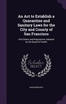 portada An Act to Establish a Quarantine and Sanitary Laws for the City and County of San Francisco: And Orders and Regulations Adopted by the Board of Health