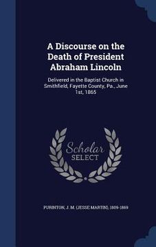 portada A Discourse on the Death of President Abraham Lincoln: Delivered in the Baptist Church in Smithfield, Fayette County, Pa., June 1st, 1865 (en Inglés)