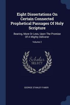 portada Eight Dissertations On Certain Connected Prophetical Passages Of Holy Scripture: Bearing, More Or Less, Upon The Promise Of A Mighty Deliverer; Volume