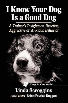 portada I Know Your dog is a Good Dog: A Trainer's Insights on Reactive, Aggressive or Anxious Behavior (Dogs in our World)