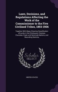 portada Laws, Decisions, and Regulations Affecting the Work of the Commissioner to the Five Civilized Tribes, 1893-1906: Together With Maps Showing Classifica (en Inglés)
