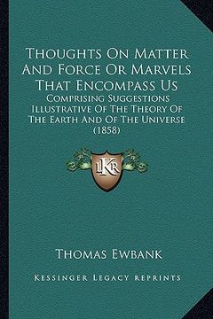 portada thoughts on matter and force or marvels that encompass us: comprising suggestions illustrative of the theory of the earth and of the universe (1858) (en Inglés)