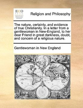 portada the nature, certainty, and evidence of true christianity. in a letter from a gentlewoman in new-england, to her dear friend in great darkness, doubt, (en Inglés)