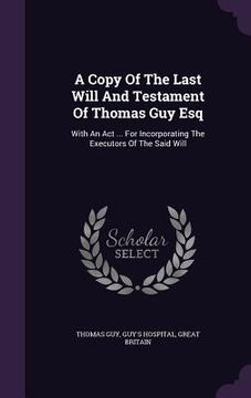 portada A Copy Of The Last Will And Testament Of Thomas Guy Esq: With An Act ... For Incorporating The Executors Of The Said Will