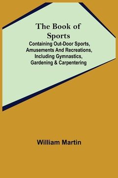 portada The Book of Sports: ; Containing Out-door Sports, Amusements and Recreations, Including Gymnastics, Gardening & Carpentering (en Inglés)
