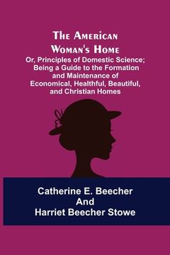 portada The American Woman's Home: Or, Principles of Domestic Science; Being a Guide to the Formation and Maintenance of Economical, Healthful, Beautiful (en Inglés)
