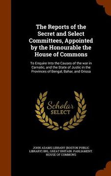 portada The Reports of the Secret and Select Committees, Appointed by the Honourable the House of Commons: To Enquire Into the Causes of the war in Carnatic, (en Inglés)
