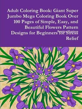 portada Adult Coloring Book: Giant Super Jumbo Mega Coloring Book Over 100 Pages of Simple, Easy, and Beautiful Flowers Pattern Designs for Beginne (in English)