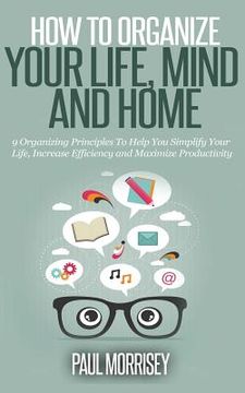 portada How to Organize Your Life, Mind and Home: 9 Organizing Principles To Help You Simplify Your Life, Increase Efficiency And Maximize Productivity.