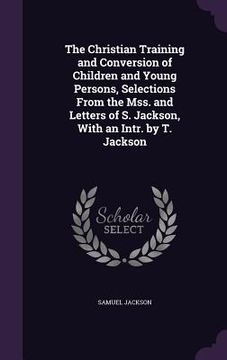 portada The Christian Training and Conversion of Children and Young Persons, Selections From the Mss. and Letters of S. Jackson, With an Intr. by T. Jackson