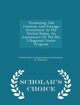 portada Promoting Job Creation and Foreign Investment in the United States: An Assessment of the Eb-5 Regional Center Program - Scholar's Choice Edition (en Inglés)