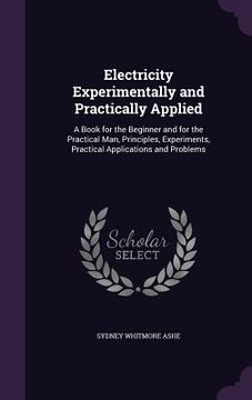 portada Electricity Experimentally and Practically Applied: A Book for the Beginner and for the Practical Man, Principles, Experiments, Practical Applications