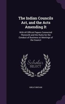 portada The Indian Councils Act, and the Acts Amending It: With All Official Papers Connected Therewith and the Rules for the Conduct of Business at Meetings (en Inglés)