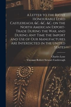 portada A Letter to the Right Honourable Lord Castlereagh, &c. &c. &c. on the North American Export-trade During the War, and During Any Time the Import and U (en Inglés)