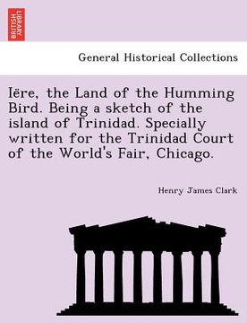 portada ie re, the land of the humming bird. being a sketch of the island of trinidad. specially written for the trinidad court of the world's fair, chicago. (en Inglés)