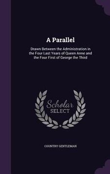 portada A Parallel: Drawn Between the Administration in the Four Last Years of Queen Anne and the Four First of George the Third