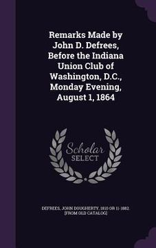 portada Remarks Made by John D. Defrees, Before the Indiana Union Club of Washington, D.C., Monday Evening, August 1, 1864 (en Inglés)