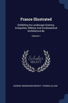 portada France Illustrated: Exhibiting Its Landscape Scenery, Antiquities, Military And Ecclesiastical Architecture &c; Volume 1 (en Inglés)