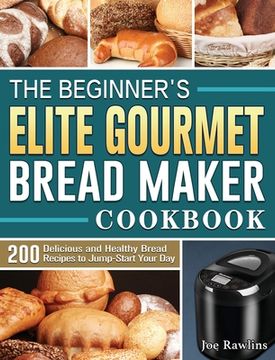 portada The Beginner's Elite Gourmet Bread Maker Cookbook: 200 Delicious and Healthy Bread Recipes to Jump-Start Your Day (en Inglés)
