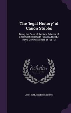 portada The 'legal History' of Canon Stubbs: Being the Basis of the New Scheme of Ecclesiastical Courts Proposed by the Royal Commissioners of 1881-3 (en Inglés)