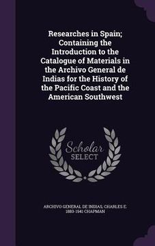 portada Researches in Spain; Containing the Introduction to the Catalogue of Materials in the Archivo General de Indias for the History of the Pacific Coast a