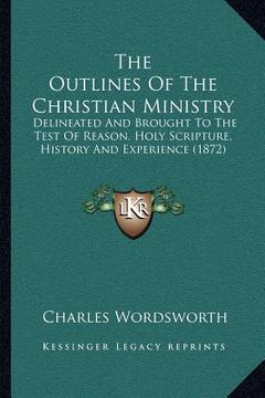 portada the outlines of the christian ministry: delineated and brought to the test of reason, holy scripture, history and experience (1872) (in English)