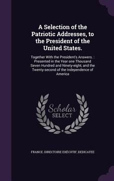 portada A Selection of the Patriotic Addresses, to the President of the United States.: Together With the President's Answers.: Presented in the Year one Thou (en Inglés)