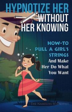 portada Hypnotize Her Without Her Knowing: How To Pull A Girl's Strings And Make Her Do What You Want (in English)