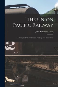 portada The Union Pacific Railway: A Study in Railway Politics, History, and Economics (en Inglés)