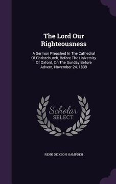 portada The Lord Our Righteousness: A Sermon Preached In The Cathedral Of Christchurch, Before The University Of Oxford, On The Sunday Before Advent, Nove (en Inglés)