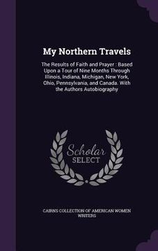 portada My Northern Travels: The Results of Faith and Prayer: Based Upon a Tour of Nine Months Through Illinois, Indiana, Michigan, New York, Ohio, (in English)