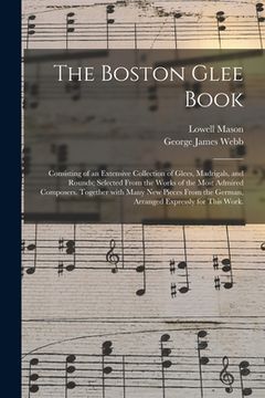 portada The Boston Glee Book: Consisting of an Extensive Collection of Glees, Madrigals, and Rounds; Selected From the Works of the Most Admired Com