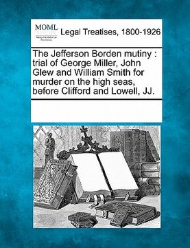 portada the jefferson borden mutiny: trial of george miller, john glew and william smith for murder on the high seas, before clifford and lowell, jj. (in English)