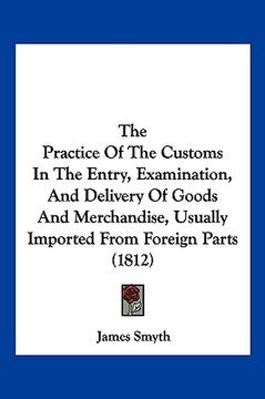 portada the practice of the customs in the entry, examination, and delivery of goods and merchandise, usually imported from foreign parts (1812) (en Inglés)