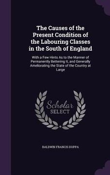 portada The Causes of the Present Condition of the Labouring Classes in the South of England: With a Few Hints As to the Manner of Permanently Bettering It, a (en Inglés)