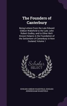 portada The Founders of Canterbury: Being Letters From the Late Edward Gibbon Wakefield to the Late John Robert Godley, and to Other Well-Known Helpers in (in English)