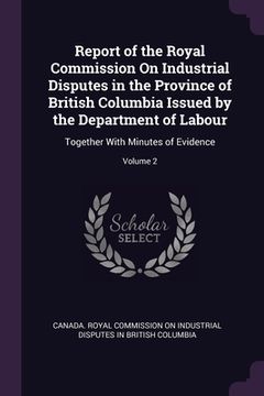 portada Report of the Royal Commission On Industrial Disputes in the Province of British Columbia Issued by the Department of Labour: Together With Minutes of (en Inglés)