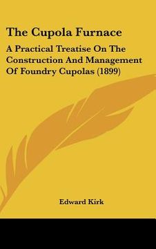 portada the cupola furnace: a practical treatise on the construction and management of foundry cupolas (1899)