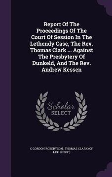 portada Report Of The Proceedings Of The Court Of Session In The Lethendy Case, The Rev. Thomas Clark ... Against The Presbytery Of Dunkeld, And The Rev. Andr (en Inglés)