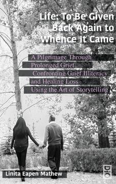 portada Life; To be Given Back Again to Whence it Came: A Pilgrimage Through Prolonged Grief, Confronting Grief Illiteracy and Healing Loss Using the Art of S (en Inglés)