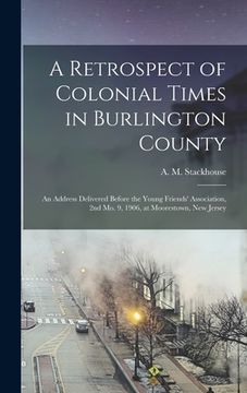 portada A Retrospect of Colonial Times in Burlington County: an Address Delivered Before the Young Friends' Association, 2nd Mo. 9, 1906, at Moorestown, New J (en Inglés)