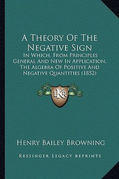 portada a theory of the negative sign: in which, from principles general and new in application, the algebra of positive and negative quantities (1852) (en Inglés)