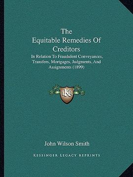 portada the equitable remedies of creditors: in relation to fraudulent conveyances, transfers, mortgages, judgments, and assignments (1899) (in English)