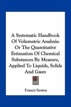 portada a systematic handbook of volumetric analysis: or the quantitative estimation of chemical substances by measure, applied to liquids, solids and gases (en Inglés)
