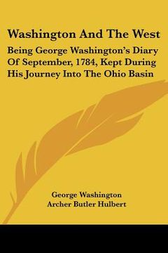 portada washington and the west: being george washington's diary of september, 1784, kept during his journey into the ohio basin (en Inglés)