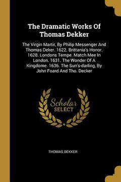 portada The Dramatic Works Of Thomas Dekker: The Virgin Martir, By Philip Messenger And Thomas Deker. 1622. Brittania's Honor. 1628. Londons Tempe. Match Mee (en Inglés)