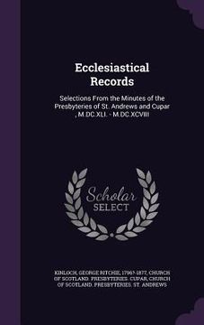 portada Ecclesiastical Records: Selections From the Minutes of the Presbyteries of St. Andrews and Cupar, M.DC.XLI. - M.DC.XCVIII (en Inglés)
