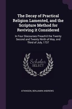 portada The Decay of Practical Religion Lamented, and the Scripture Method for Reviving it Considered: In Four Discourses Preach'd the Twenty Second and Twent (in English)